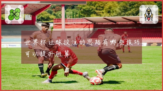 世界杯让球投注的思路有哪些技巧可以提升胜算